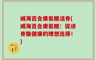 威海百合康氨糖活骨(威海百合康氨糖：促进骨骼健康的理想选择！)