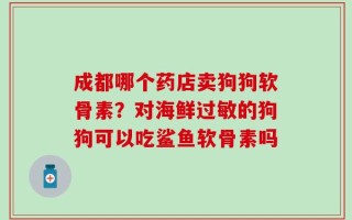成都哪个药店卖狗狗软骨素？对海鲜过敏的狗狗可以吃鲨鱼软骨素吗