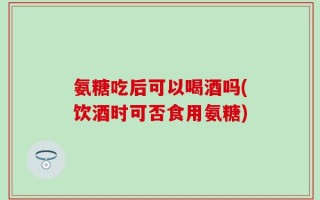 氨糖吃后可以喝酒吗(饮酒时可否食用氨糖)