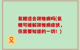 氨糖适合颈椎病吗(氨糖可缓解颈椎病症状，你需要知道的一切！)