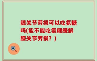 膝关节劳损可以吃氨糖吗(能不能吃氨糖缓解膝关节劳损？)
