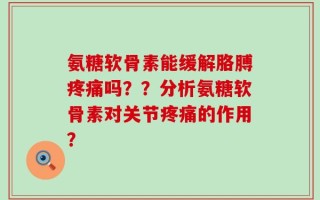 氨糖软骨素能缓解胳膊疼痛吗？？分析氨糖软骨素对关节疼痛的作用？