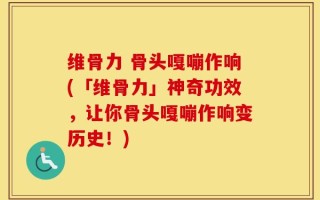 维骨力 骨头嘎嘣作响(「维骨力」神奇功效，让你骨头嘎嘣作响变历史！)