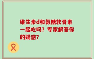 维生素d和氨糖软骨素一起吃吗？专家解答你的疑惑？