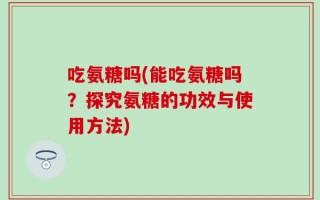 吃氨糖吗(能吃氨糖吗？探究氨糖的功效与使用方法)