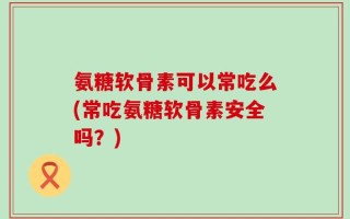 氨糖软骨素可以常吃么(常吃氨糖软骨素安全吗？)