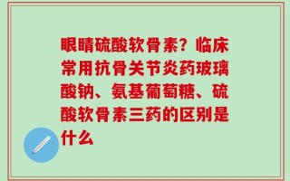 眼睛硫酸软骨素？临床常用抗骨关节炎药玻璃酸钠、氨基葡萄糖、硫酸软骨素三药的区别是什么