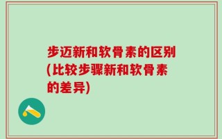 步迈新和软骨素的区别(比较步骤新和软骨素的差异)