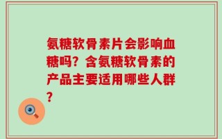 氨糖软骨素片会影响血糖吗？含氨糖软骨素的产品主要适用哪些人群？
