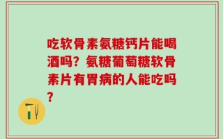吃软骨素氨糖钙片能喝酒吗？氨糖葡萄糖软骨素片有胃病的人能吃吗？
