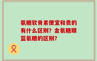氨糖软骨素便宜和贵的有什么区别？金氨糖跟蓝氨糖的区别？