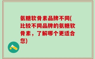 氨糖软骨素品牌不同(比较不同品牌的氨糖软骨素，了解哪个更适合您)