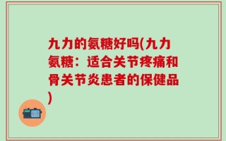 九力的氨糖好吗(九力氨糖：适合关节疼痛和骨关节炎患者的保健品)