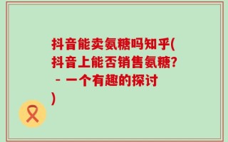 抖音能卖氨糖吗知乎(抖音上能否销售氨糖？ - 一个有趣的探讨)