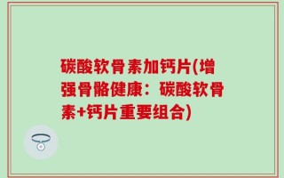 碳酸软骨素加钙片(增强骨骼健康：碳酸软骨素+钙片重要组合)