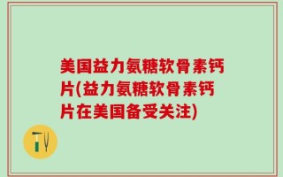 美国益力氨糖软骨素钙片(益力氨糖软骨素钙片在美国备受关注)