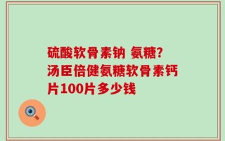 硫酸软骨素钠 氨糖？汤臣倍健氨糖软骨素钙片100片多少钱