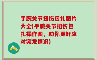 手腕关节扭伤包扎图片大全(手腕关节扭伤包扎操作图，助你更好应对突发情况)
