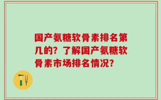 国产氨糖软骨素排名第几的？了解国产氨糖软骨素市场排名情况？
