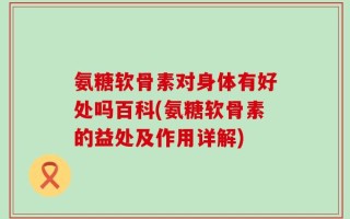 氨糖软骨素对身体有好处吗百科(氨糖软骨素的益处及作用详解)