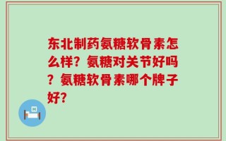 东北制药氨糖软骨素怎么样？氨糖对关节好吗？氨糖软骨素哪个牌子好？