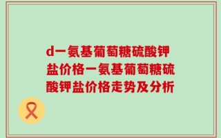 d一氨基葡萄糖硫酸钾盐价格一氨基葡萄糖硫酸钾盐价格走势及分析