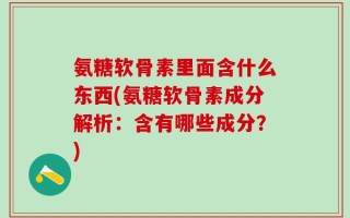 氨糖软骨素里面含什么东西(氨糖软骨素成分解析：含有哪些成分？)