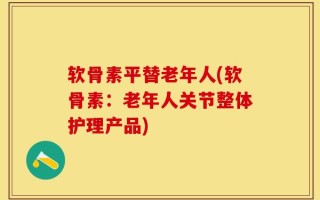 软骨素平替老年人(软骨素：老年人关节整体护理产品)