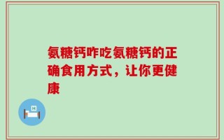 氨糖钙咋吃氨糖钙的正确食用方式，让你更健康