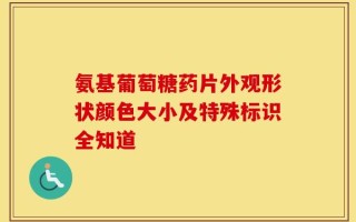 氨基葡萄糖药片外观形状颜色大小及特殊标识全知道