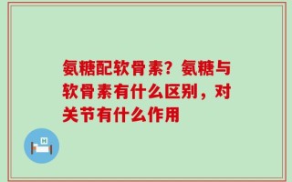氨糖配软骨素？氨糖与软骨素有什么区别，对关节有什么作用