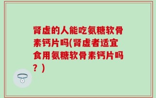 肾虚的人能吃氨糖软骨素钙片吗(肾虚者适宜食用氨糖软骨素钙片吗？)