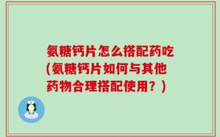 氨糖钙片怎么搭配药吃(氨糖钙片如何与其他药物合理搭配使用？)