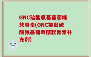 GNC硫酸氨基葡萄糖软骨素(GNC推出硫酸氨基葡萄糖软骨素补充剂)