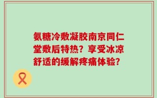 氨糖冷敷凝胶南京同仁堂敷后特热？享受冰凉舒适的缓解疼痛体验？