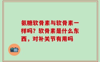 氨糖软骨素与软骨素一样吗？软骨素是什么东西，对补关节有用吗