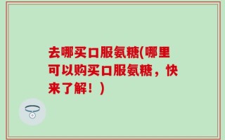 去哪买口服氨糖(哪里可以购买口服氨糖，快来了解！)