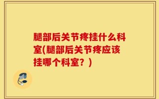 腿部后关节疼挂什么科室(腿部后关节疼应该挂哪个科室？)
