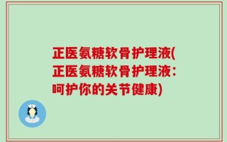 正医氨糖软骨护理液(正医氨糖软骨护理液：呵护你的关节健康)
