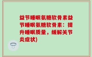 益节睡眠氨糖软骨素益节睡眠氨糖软骨素：提升睡眠质量，缓解关节炎症状)