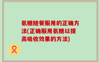 氨糖随餐服用的正确方法(正确服用氨糖以提高吸收效果的方法)