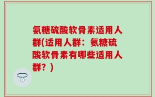 氨糖硫酸软骨素适用人群(适用人群：氨糖硫酸软骨素有哪些适用人群？)