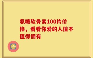 氨糖软骨素100片价格，看看你爱的人值不值得拥有