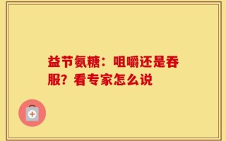 益节氨糖：咀嚼还是吞服？看专家怎么说