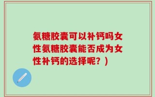 氨糖胶囊可以补钙吗女性氨糖胶囊能否成为女性补钙的选择呢？)