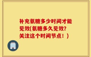 补充氨糖多少时间才能见效(氨糖多久见效？关注这个时间节点！)