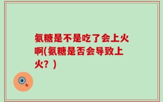 氨糖是不是吃了会上火啊(氨糖是否会导致上火？)