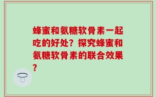 蜂蜜和氨糖软骨素一起吃的好处？探究蜂蜜和氨糖软骨素的联合效果？