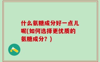 什么氨糖成分好一点儿呢(如何选择更优质的氨糖成分？)