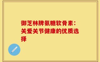 御芝林牌氨糖软骨素：关爱关节健康的优质选择